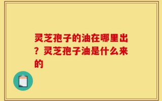 灵芝孢子的油在哪里出？灵芝孢子油是什么来的