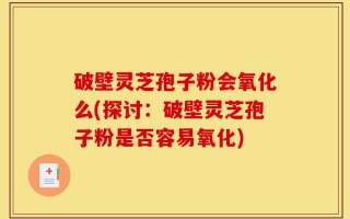 破壁灵芝孢子粉会氧化么(探讨：破壁灵芝孢子粉是否容易氧化)
