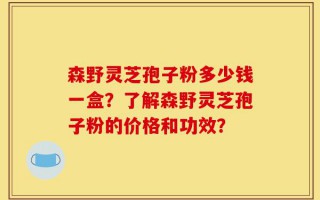 森野灵芝孢子粉多少钱一盒？了解森野灵芝孢子粉的价格和功效？