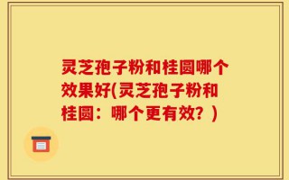 灵芝孢子粉和桂圆哪个效果好(灵芝孢子粉和桂圆：哪个更有效？)