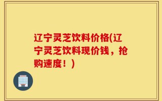 辽宁灵芝饮料价格(辽宁灵芝饮料现价钱，抢购速度！)