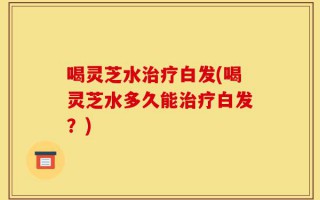 喝灵芝水治疗白发(喝灵芝水多久能治疗白发？)