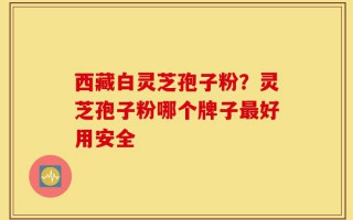 西藏白灵芝孢子粉？灵芝孢子粉哪个牌子最好用安全