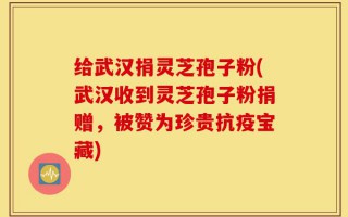 给武汉捐灵芝孢子粉(武汉收到灵芝孢子粉捐赠，被赞为珍贵抗疫宝藏)