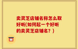 卖灵芝店铺名称怎么取好听(如何起一个好听的卖灵芝店铺名？)