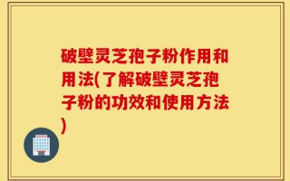 破壁灵芝孢子粉作用和用法(了解破壁灵芝孢子粉的功效和使用方法)