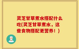 灵芝甘草煮水搭配什么吃(灵芝甘草煮水，这些食物搭配更营养！)