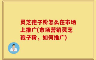 灵芝孢子粉怎么在市场上推广(市场营销灵芝孢子粉，如何推广)