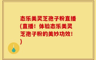 态乐美灵芝孢子粉直播(直播！体验态乐美灵芝孢子粉的美妙功效！)