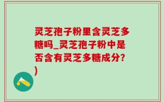 灵芝孢子粉里含灵芝多糖吗_灵芝孢子粉中是否含有灵芝多糖成分？)