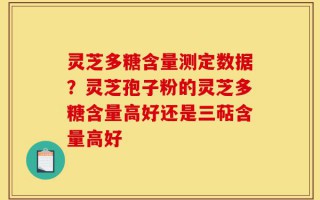 灵芝多糖含量测定数据？灵芝孢子粉的灵芝多糖含量高好还是三萜含量高好