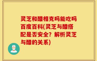灵芝和醋相克吗能吃吗百度百科(灵芝与醋搭配是否安全？解析灵芝与醋的关系)