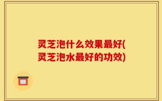 灵芝泡什么效果最好(灵芝泡水最好的功效)