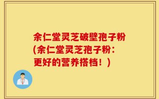 余仁堂灵芝破壁孢子粉(余仁堂灵芝孢子粉：更好的营养搭档！)