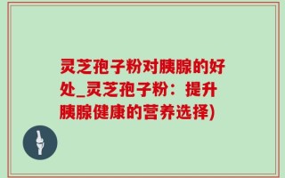 灵芝孢子粉对胰腺的好处_灵芝孢子粉：提升胰腺健康的营养选择)