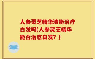 人参灵芝精华液能治疗白发吗(人参灵芝精华能否治愈白发？)
