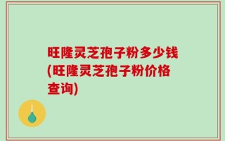 旺隆灵芝孢子粉多少钱(旺隆灵芝孢子粉价格查询)