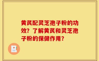 黄芪配灵芝孢子粉的功效？了解黄芪和灵芝孢子粉的保健作用？