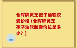 合辉牌灵芝孢子油软胶囊价格 (合辉牌灵芝孢子油软胶囊价位是多少？)