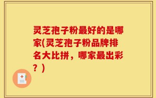灵芝孢子粉最好的是哪家(灵芝孢子粉品牌排名大比拼，哪家最出彩？)