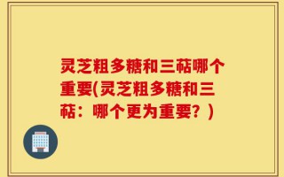灵芝粗多糖和三萜哪个重要(灵芝粗多糖和三萜：哪个更为重要？)