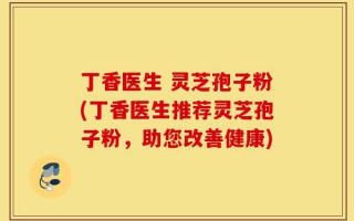 丁香医生 灵芝孢子粉(丁香医生推荐灵芝孢子粉，助您改善健康)