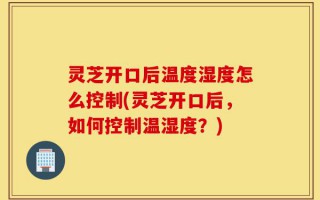 灵芝开口后温度湿度怎么控制(灵芝开口后，如何控制温湿度？)