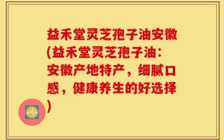 益禾堂灵芝孢子油安徽(益禾堂灵芝孢子油：安徽产地特产，细腻口感，健康养生的好选择)