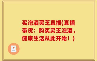 买泡酒灵芝直播(直播带货：购买灵芝泡酒，健康生活从此开始！)