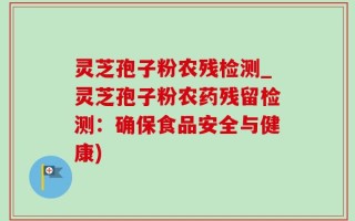 灵芝孢子粉农残检测_灵芝孢子粉农药残留检测：确保食品安全与健康)