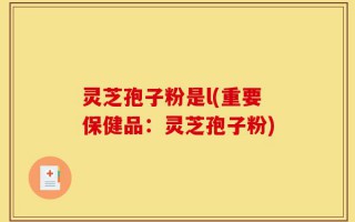 灵芝孢子粉是l(重要保健品：灵芝孢子粉)