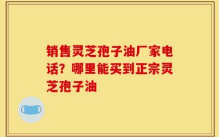 销售灵芝孢子油厂家电话？哪里能买到正宗灵芝孢子油