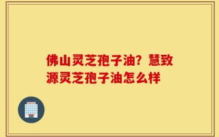 佛山灵芝孢子油？慧致源灵芝孢子油怎么样