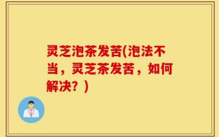 灵芝泡茶发苦(泡法不当，灵芝茶发苦，如何解决？)