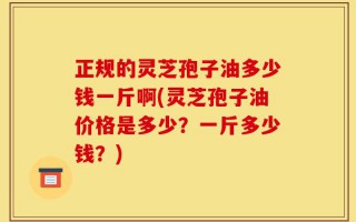 正规的灵芝孢子油多少钱一斤啊(灵芝孢子油价格是多少？一斤多少钱？)