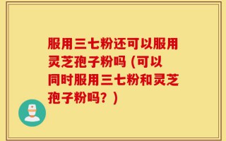 服用三七粉还可以服用灵芝孢子粉吗 (可以同时服用三七粉和灵芝孢子粉吗？)