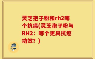 灵芝孢子粉和rh2哪个抗癌(灵芝孢子粉与RH2：哪个更具抗癌功效？)