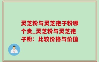 灵芝粉与灵芝孢子粉哪个贵_灵芝粉与灵芝孢子粉：比较价格与价值