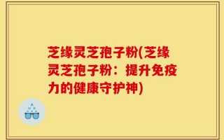 芝缘灵芝孢子粉(芝缘灵芝孢子粉：提升免疫力的健康守护神)
