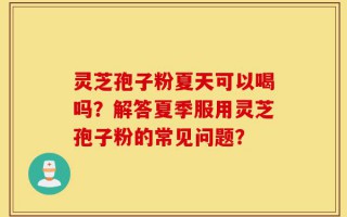 灵芝孢子粉夏天可以喝吗？解答夏季服用灵芝孢子粉的常见问题？