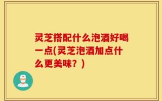 灵芝搭配什么泡酒好喝一点(灵芝泡酒加点什么更美味？)