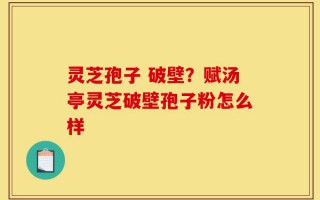 灵芝孢子 破壁？赋汤亭灵芝破壁孢子粉怎么样