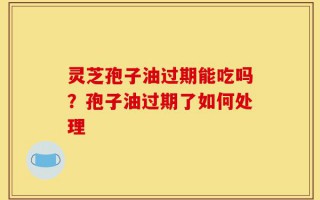灵芝孢子油过期能吃吗？孢子油过期了如何处理