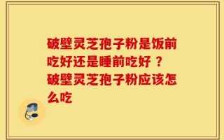 破壁灵芝孢子粉是饭前吃好还是睡前吃好 ？破壁灵芝孢子粉应该怎么吃