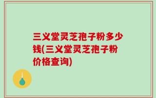 三义堂灵芝孢子粉多少钱(三义堂灵芝孢子粉价格查询)