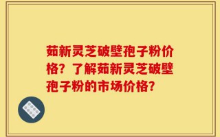 茹新灵芝破壁孢子粉价格？了解茹新灵芝破壁孢子粉的市场价格？