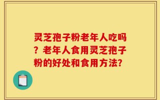 灵芝孢子粉老年人吃吗？老年人食用灵芝孢子粉的好处和食用方法？