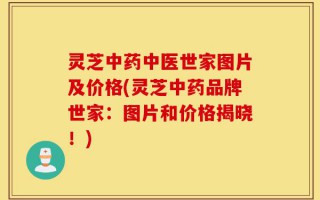 灵芝中药中医世家图片及价格(灵芝中药品牌世家：图片和价格揭晓！)