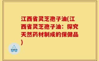 江西省灵芝孢子油(江西省灵芝孢子油：探究天然药材制成的保健品)