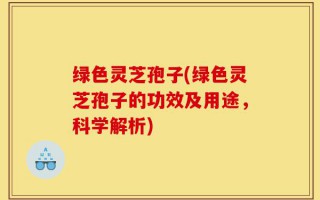 绿色灵芝孢子(绿色灵芝孢子的功效及用途，科学解析)